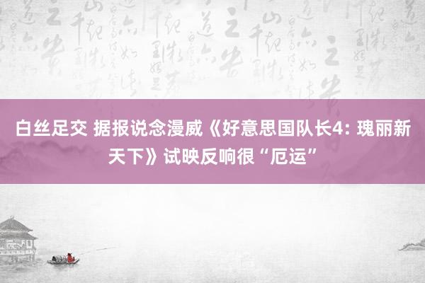 白丝足交 据报说念漫威《好意思国队长4: 瑰丽新天下》试映反响很“厄运”