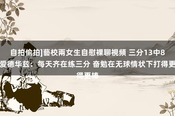 自拍偷拍]藝校兩女生自慰裸聊視頻 三分13中8！爱德华兹：每天齐在练三分 奋勉在无球情状下打得更棒