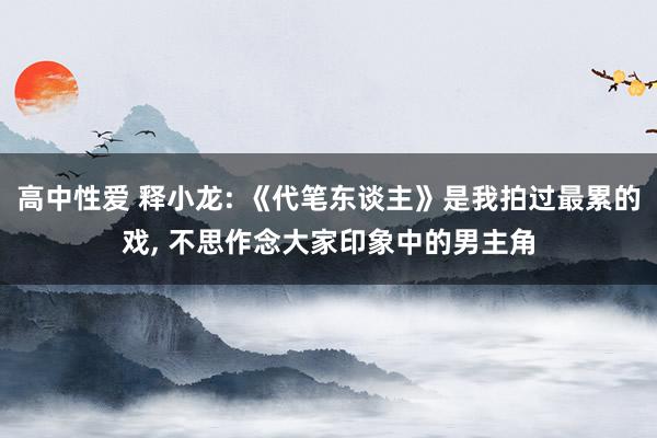 高中性爱 释小龙: 《代笔东谈主》是我拍过最累的戏， 不思作念大家印象中的男主角