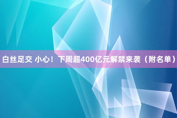 白丝足交 小心！下周超400亿元解禁来袭（附名单）