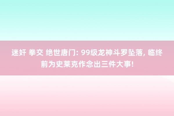 迷奸 拳交 绝世唐门: 99级龙神斗罗坠落， 临终前为史莱克作念出三件大事!