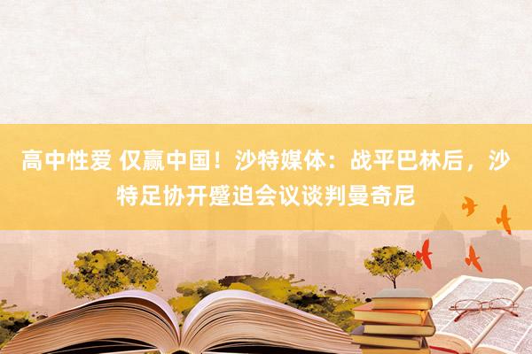 高中性爱 仅赢中国！沙特媒体：战平巴林后，沙特足协开蹙迫会议谈判曼奇尼