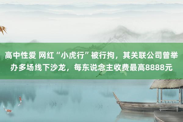 高中性爱 网红“小虎行”被行拘，其关联公司曾举办多场线下沙龙，每东说念主收费最高8888元