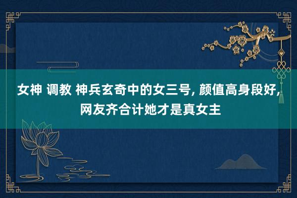 女神 调教 神兵玄奇中的女三号， 颜值高身段好， 网友齐合计她才是真女主