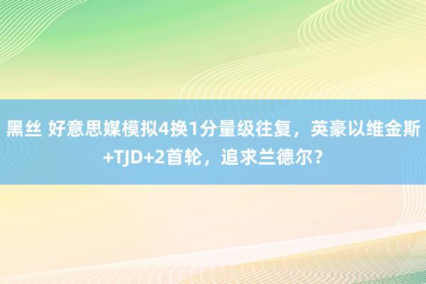 黑丝 好意思媒模拟4换1分量级往复，英豪以维金斯+TJD+2首轮，追求兰德尔？