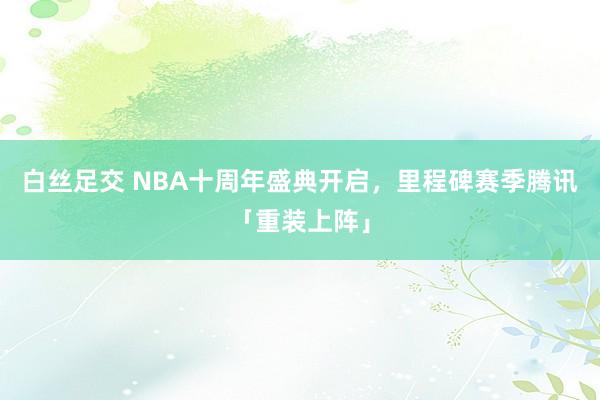 白丝足交 NBA十周年盛典开启，里程碑赛季腾讯「重装上阵」