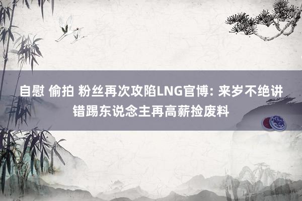 自慰 偷拍 粉丝再次攻陷LNG官博: 来岁不绝讲错踢东说念主再高薪捡废料