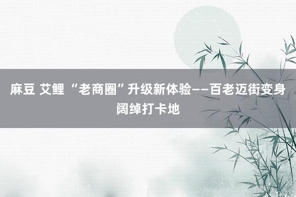 麻豆 艾鲤 “老商圈”升级新体验——百老迈街变身阔绰打卡地