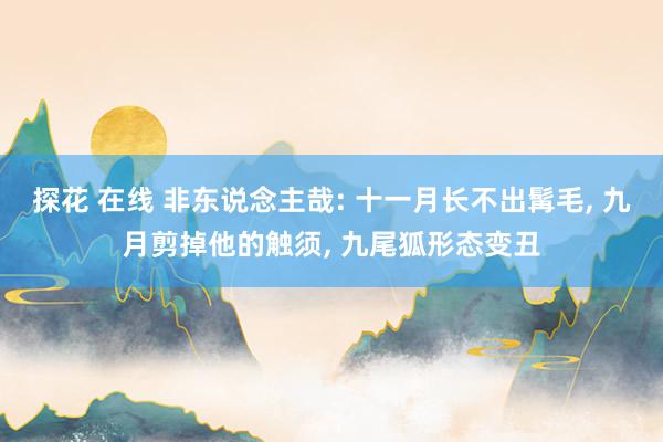 探花 在线 非东说念主哉: 十一月长不出髯毛， 九月剪掉他的触须， 九尾狐形态变丑