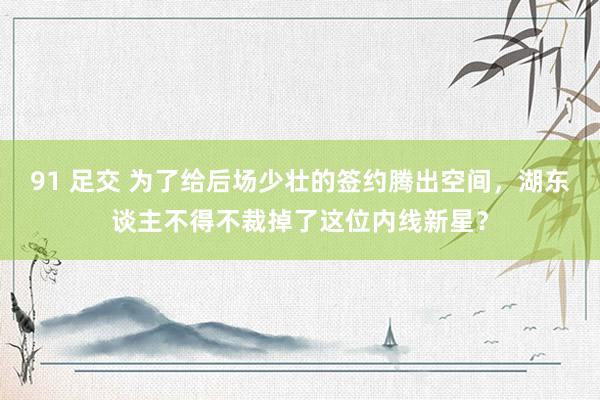 91 足交 为了给后场少壮的签约腾出空间，湖东谈主不得不裁掉了这位内线新星？