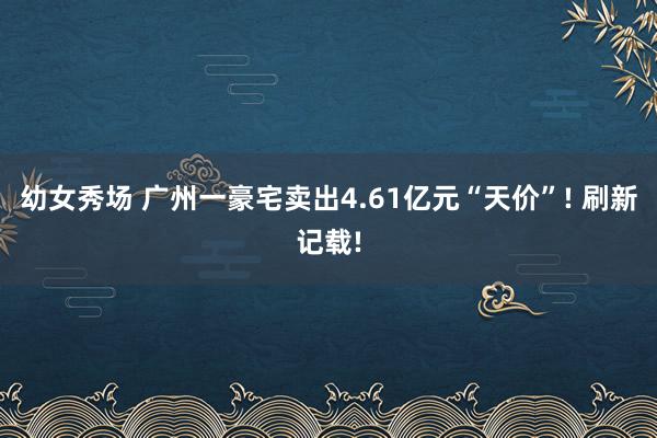 幼女秀场 广州一豪宅卖出4.61亿元“天价”! 刷新记载!