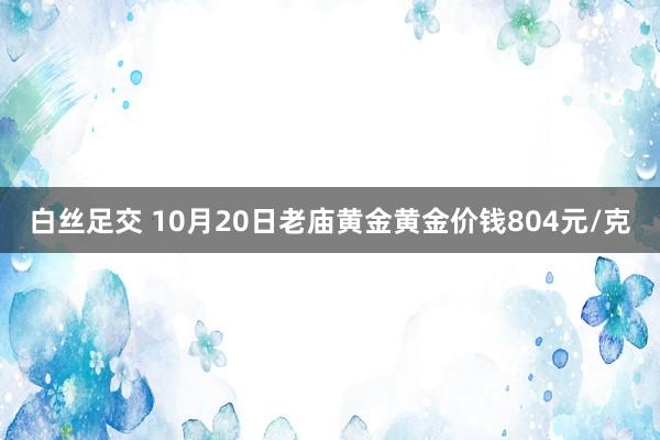 白丝足交 10月20日老庙黄金黄金价钱804元/克