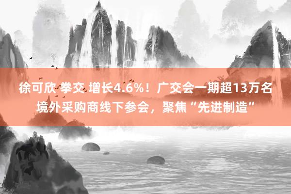 徐可欣 拳交 增长4.6%！广交会一期超13万名境外采购商线下参会，聚焦“先进制造”