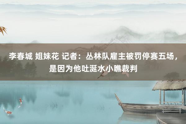 李春城 姐妹花 记者：丛林队雇主被罚停赛五场，是因为他吐涎水小瞧裁判