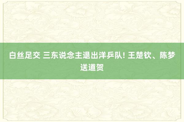 白丝足交 三东说念主退出洋乒队! 王楚钦、陈梦送道贺