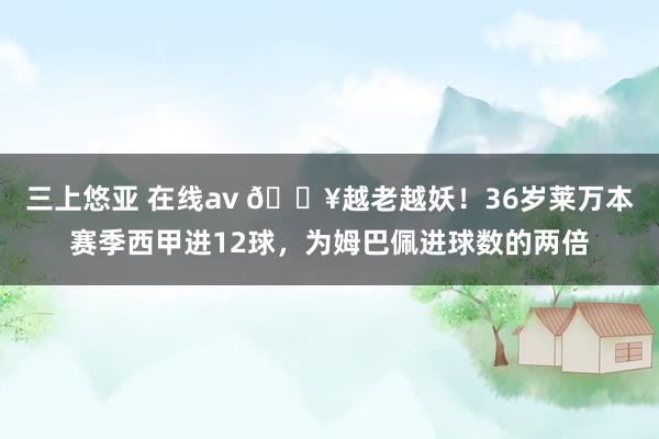 三上悠亚 在线av 🔥越老越妖！36岁莱万本赛季西甲进12球，为姆巴佩进球数的两倍