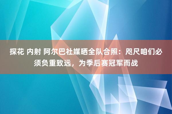 探花 内射 阿尔巴社媒晒全队合照：咫尺咱们必须负重致远，为季后赛冠军而战