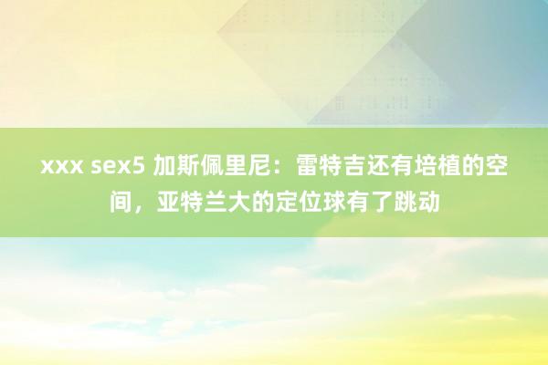 xxx sex5 加斯佩里尼：雷特吉还有培植的空间，亚特兰大的定位球有了跳动