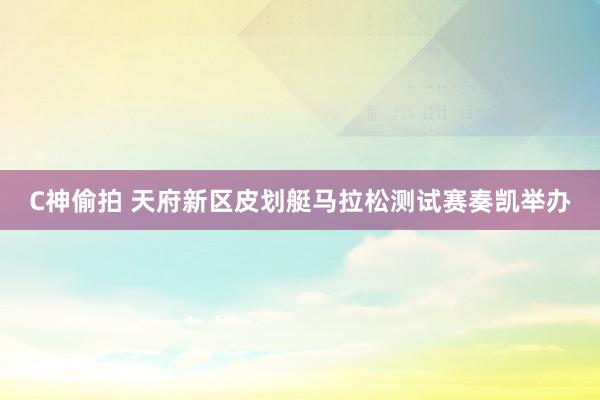 C神偷拍 天府新区皮划艇马拉松测试赛奏凯举办