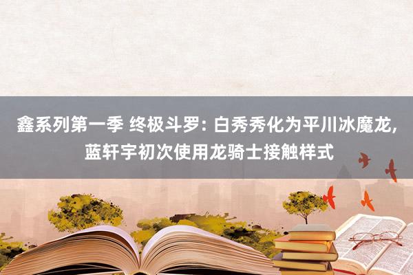 鑫系列第一季 终极斗罗: 白秀秀化为平川冰魔龙， 蓝轩宇初次使用龙骑士接触样式