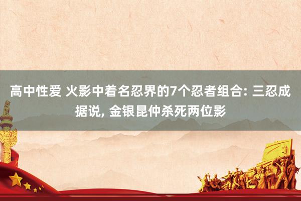 高中性爱 火影中着名忍界的7个忍者组合: 三忍成据说， 金银昆仲杀死两位影