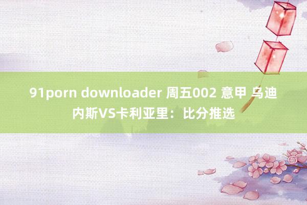 91porn downloader 周五002 意甲 乌迪内斯VS卡利亚里：比分推选