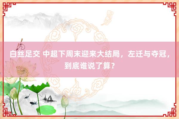 白丝足交 中超下周末迎来大结局，左迁与夺冠，到底谁说了算？