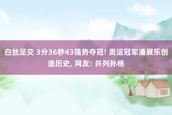 白丝足交 3分36秒43强势夺冠! 奥运冠军潘展乐创造历史， 网友: 并列孙杨