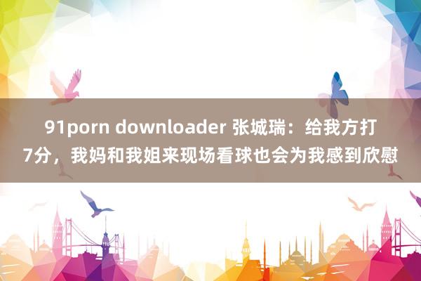 91porn downloader 张城瑞：给我方打7分，我妈和我姐来现场看球也会为我感到欣慰