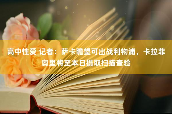 高中性爱 记者：萨卡瞻望可出战利物浦，卡拉菲奥里将至本日摄取扫描查验