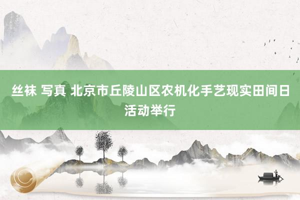 丝袜 写真 北京市丘陵山区农机化手艺现实田间日活动举行