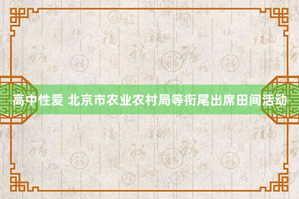 高中性爱 北京市农业农村局等衔尾出席田间活动