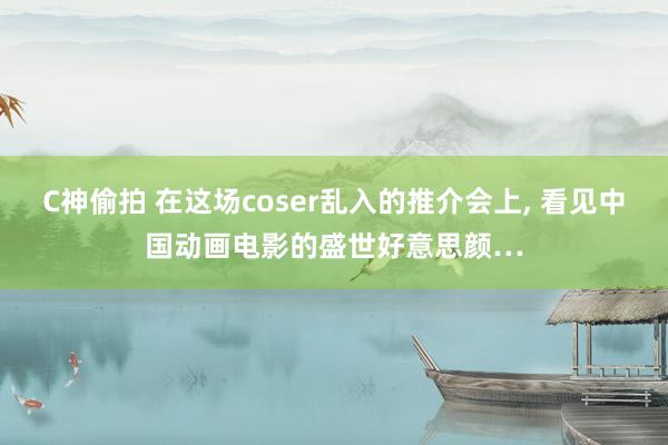 C神偷拍 在这场coser乱入的推介会上， 看见中国动画电影的盛世好意思颜…