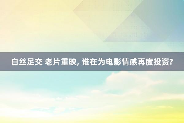 白丝足交 老片重映， 谁在为电影情感再度投资?