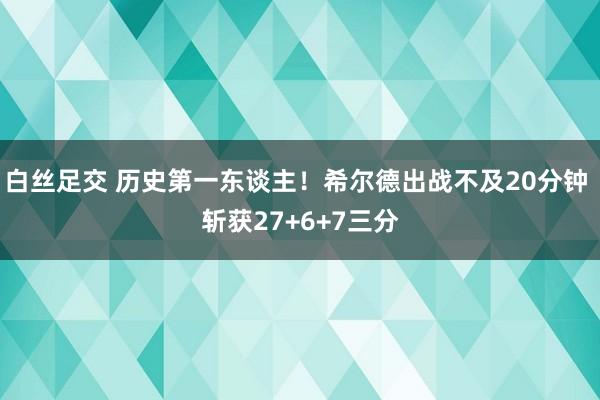 白丝足交 历史第一东谈主！希尔德出战不及20分钟 斩获27+6+7三分