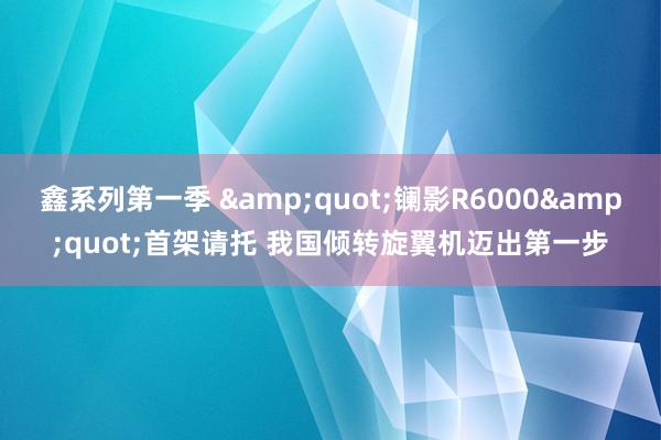 鑫系列第一季 &quot;镧影R6000&quot;首架请托 我国倾转旋翼机迈出第一步