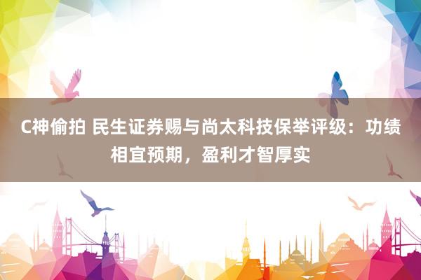 C神偷拍 民生证券赐与尚太科技保举评级：功绩相宜预期，盈利才智厚实