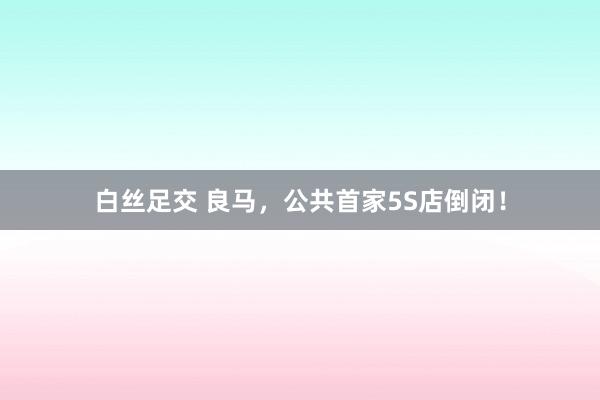 白丝足交 良马，公共首家5S店倒闭！