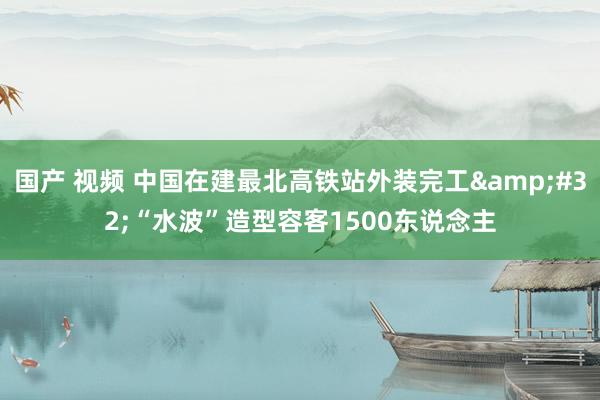 国产 视频 中国在建最北高铁站外装完工&#32;“水波”造型容客1500东说念主