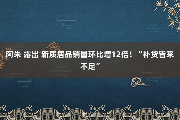 阿朱 露出 新质居品销量环比增12倍！“补货皆来不足”