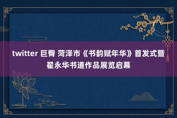 twitter 巨臀 菏泽市《书韵赋年华》首发式暨翟永华书道作品展览启幕