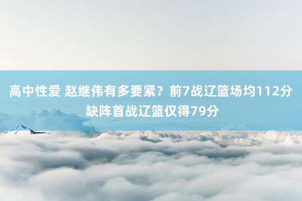 高中性爱 赵继伟有多要紧？前7战辽篮场均112分 缺阵首战辽篮仅得79分