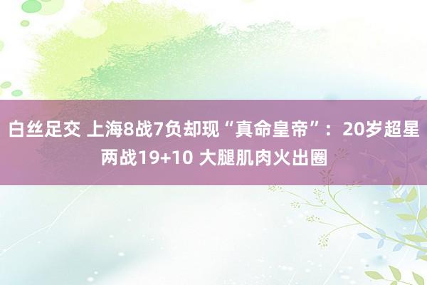 白丝足交 上海8战7负却现“真命皇帝”：20岁超星两战19+10 大腿肌肉火出圈