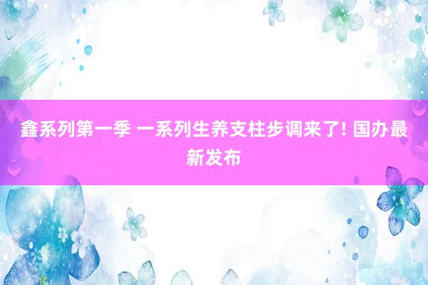 鑫系列第一季 一系列生养支柱步调来了! 国办最新发布