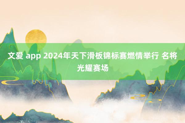 文爱 app 2024年天下滑板锦标赛燃情举行 名将光耀赛场