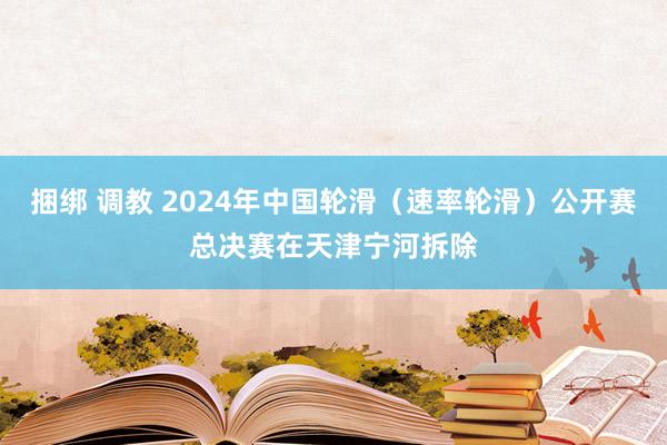 捆绑 调教 2024年中国轮滑（速率轮滑）公开赛总决赛在天津宁河拆除