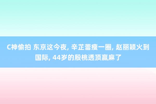 C神偷拍 东京这今夜， 辛芷蕾瘦一圈， 赵丽颖火到国际， 44岁的殷桃透顶赢麻了