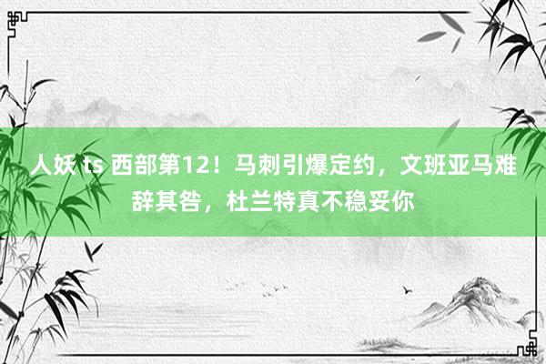 人妖 ts 西部第12！马刺引爆定约，文班亚马难辞其咎，杜兰特真不稳妥你