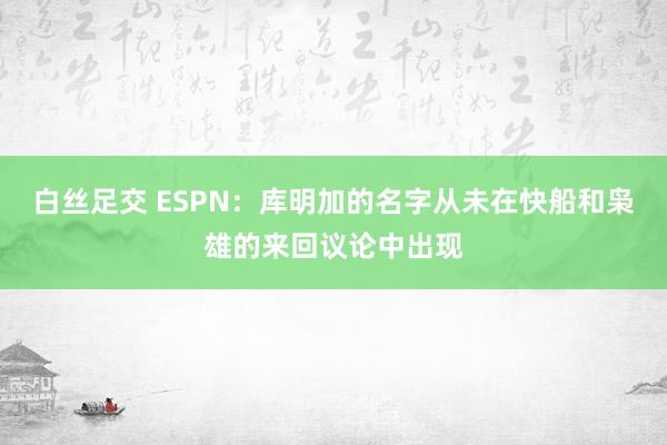 白丝足交 ESPN：库明加的名字从未在快船和枭雄的来回议论中出现