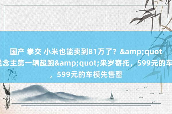 国产 拳交 小米也能卖到81万了？&quot;年青东说念主第一辆超跑&quot;来岁寄托，599元的车模先售罄